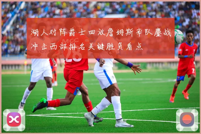 湖人对阵爵士回放詹姆斯率队鏖战冲击西部排名关键胜负看点
