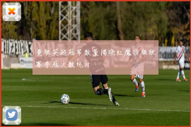 曼联英超冠军数量揭晓红魔顶级联赛夺冠次数统计