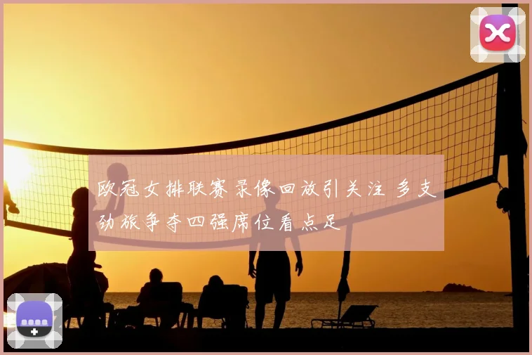 欧冠女排联赛录像回放引关注 多支劲旅争夺四强席位看点足