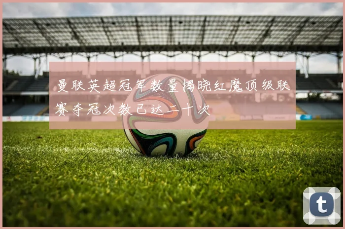 曼联英超冠军数量揭晓红魔顶级联赛夺冠次数已达二十次