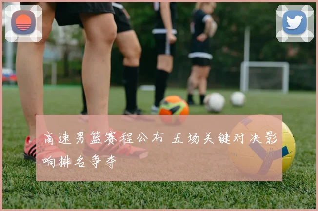 高速男篮赛程公布 五场关键对决影响排名争夺