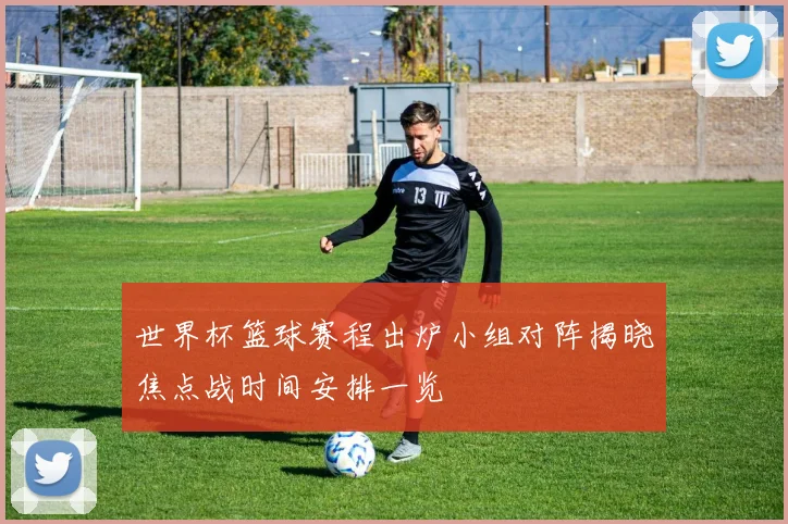 世界杯篮球赛程出炉小组对阵揭晓焦点战时间安排一览