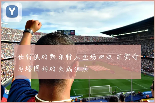 独行侠对凯尔特人全场回放 东契奇与塔图姆对决成焦点