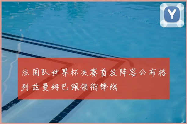法国队世界杯决赛首发阵容公布格列兹曼姆巴佩领衔锋线