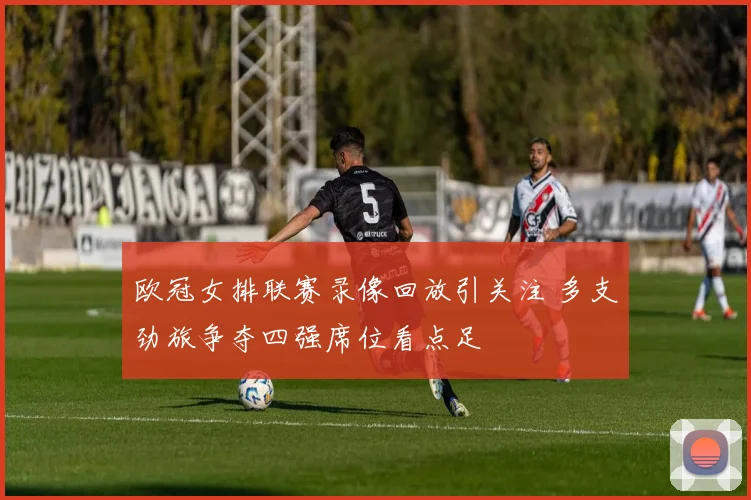 欧冠女排联赛录像回放引关注 多支劲旅争夺四强席位看点足