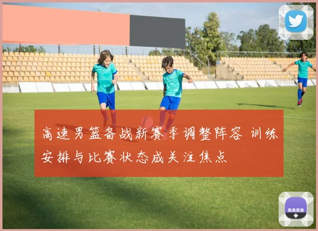 高速男篮备战新赛季调整阵容 训练安排与比赛状态成关注焦点