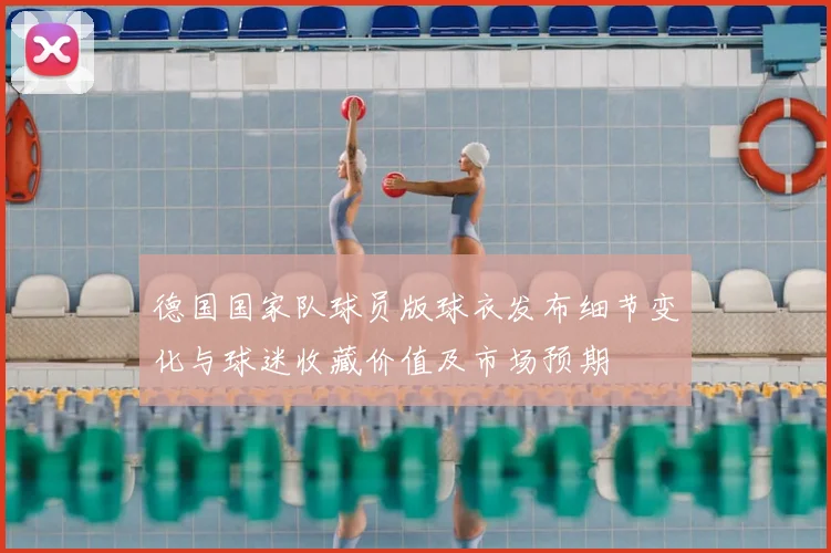 德国国家队球员版球衣发布细节变化与球迷收藏价值及市场预期