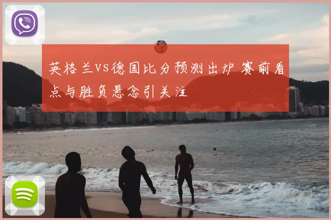 英格兰vs德国比分预测出炉 赛前看点与胜负悬念引关注