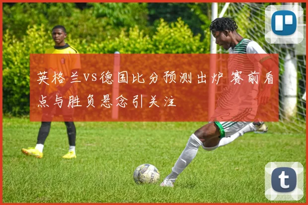 英格兰vs德国比分预测出炉 赛前看点与胜负悬念引关注
