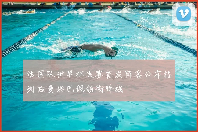 法国队世界杯决赛首发阵容公布格列兹曼姆巴佩领衔锋线