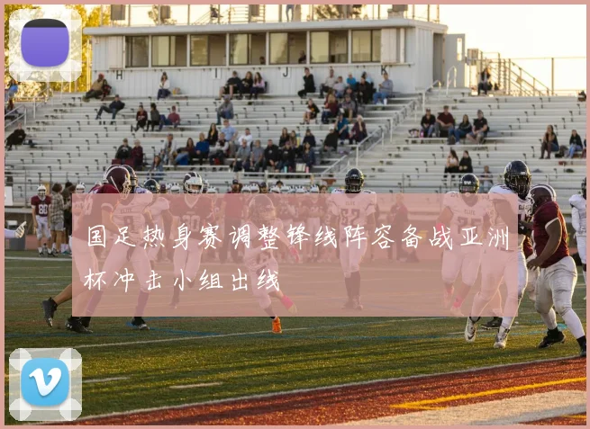 国足热身赛调整锋线阵容备战亚洲杯冲击小组出线
