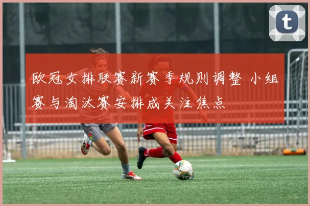 欧冠女排联赛新赛季规则调整 小组赛与淘汰赛安排成关注焦点