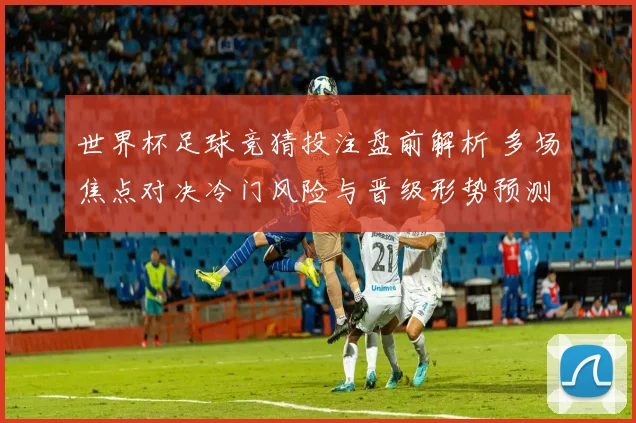 世界杯足球竞猜投注盘前解析 多场焦点对决冷门风险与晋级形势预测
