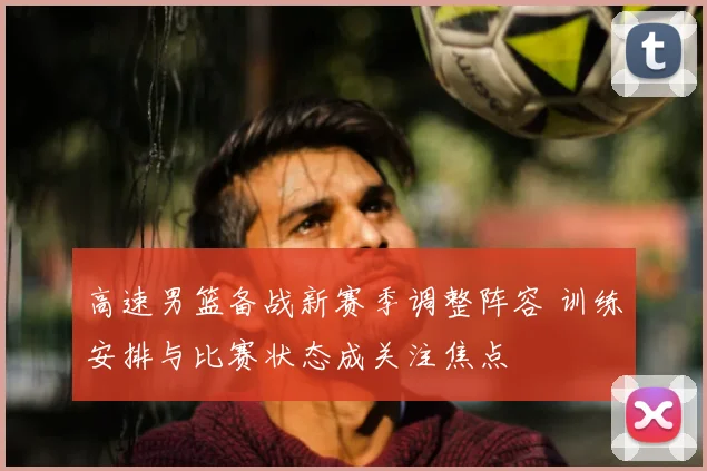 高速男篮备战新赛季调整阵容 训练安排与比赛状态成关注焦点