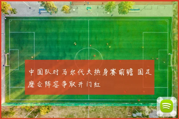 中国队对马尔代夫热身赛前瞻 国足磨合阵容争取开门红