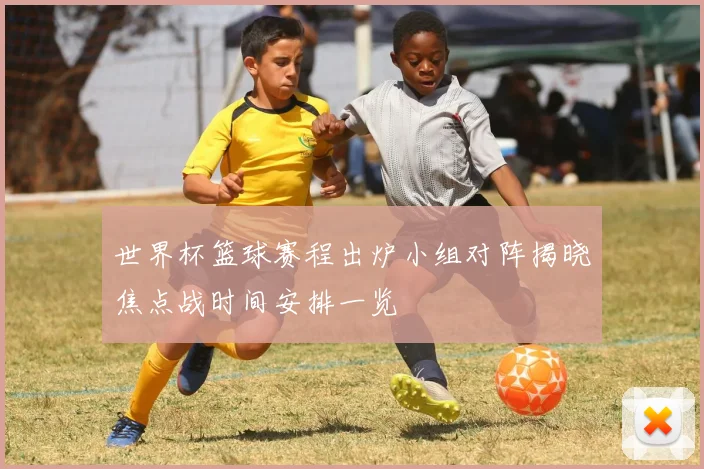 世界杯篮球赛程出炉小组对阵揭晓焦点战时间安排一览
