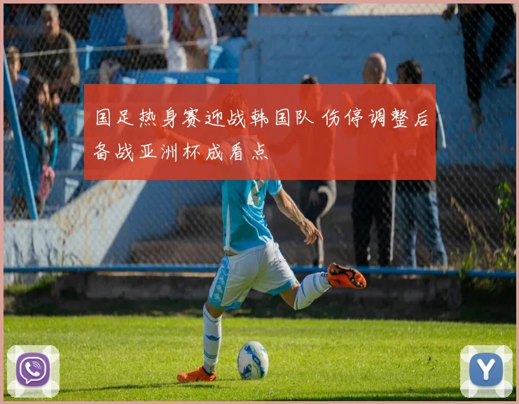 国足热身赛迎战韩国队 伤停调整后备战亚洲杯成看点